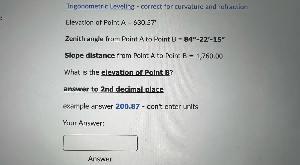 Trigonometric Leveling - correct for curvature and refraction
Elevation of Point A = 630.57'
Zenith angle from Point A to Point B = 84°-22'-15"
Slope distance from Point A to Point B = 1,760.00
What is the elevation of Point B?
answer to 2nd decimal place
example answer 200.87 - don't enter units
Your Answer:
Answer