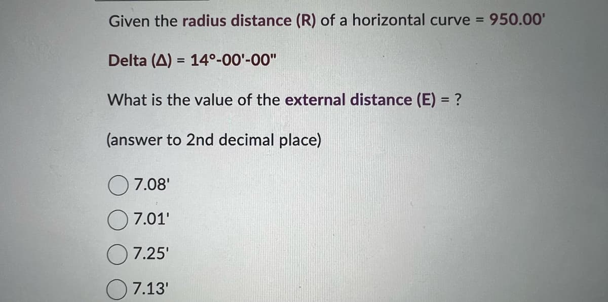 Given the radius distance (R) of a horizontal curve = 950.00'
Delta (A) = 14°-00¹-00"
What is the value of the external distance (E) = ?
(answer to 2nd decimal place)
7.08'
7.01'
7.25'
7.13'