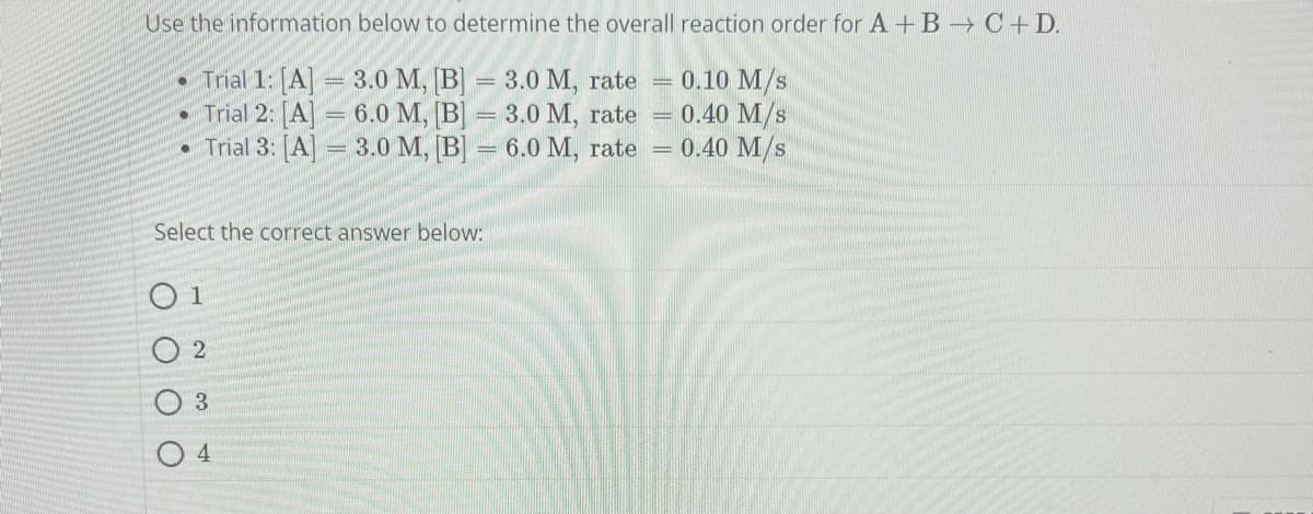 Use the information below to determine the overall reaction order for A + B → C+D.
Trial 1: [A] = 3.0 M, [B] = 3.0 M, rate =
0.10 M/S
Trial 2: [A] 6.0 M, [B] = 3.0 M, rate =
0.40 M/S
Trial 3: [A] = 3.0 M, [B] = 6.0 M, rate = 0.40 M/s
Select the correct answer below:
O 1
2
3
4