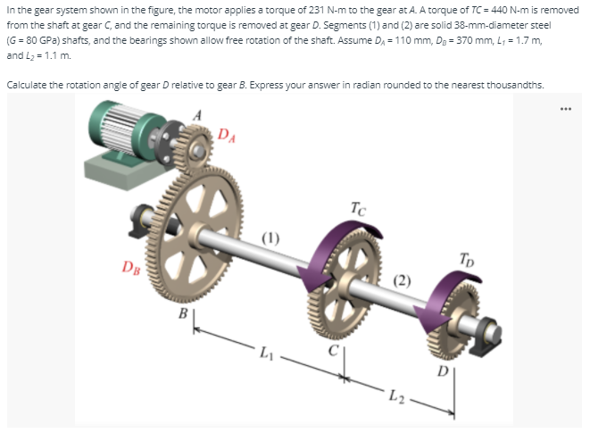 In the gear system shown in the figure, the motor applies a torque of 231 N-m to the gear at A. A torque of TC = 440 N-m is removed
from the shaft at gear C, and the remaining torque is removed at gear D. Segments (1) and (2) are solid 38-mm-diameter steel
(G = 80 GPa) shafts, and the bearings shown allow free rotation of the shaft. Assume D, = 110 mm, Dg = 370 mm, L, = 1.7 m,
and L2 = 1.1 m.
...
Calculate the rotation angle of gear D relative to gear B. Express your answer in radian rounded to the nearest thousandths.
DA
Tc
(1)
Tp
DB
B
D

