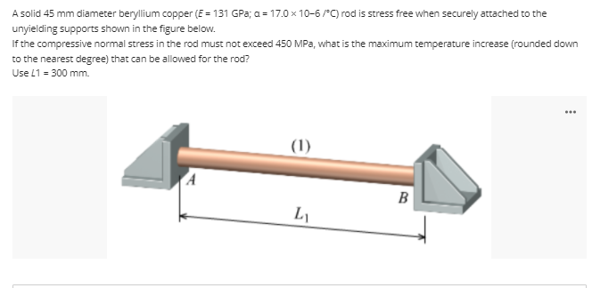 A solid 45 mm diameter beryllium copper (E = 131 GPa; a = 17.0 x 10-6 /"C) rod is stress free when securely attached to the
unyielding supports shown in the figure below.
If the compressive normal stress in the rod must not exceed 450 MPa, what is the maximum temperature increase (rounded down
to the nearest degree) that can be allowed for the rod?
Use L1 = 300 mm.
...
(1)
B
