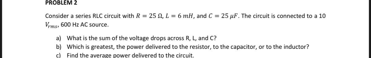 PROBLEM 2
Consider a series RLC circuit with R = 25 N, L = 6 mH, and C = 25 µF. The circuit is connected to a 10
Vrms, 600 Hz AC source.
a) What is the sum of the voltage drops across R, L, and C?
b) Which is greatest, the power delivered to the resistor, to the capacitor, or to the inductor?
c) Find the average power delivered to the circuit.
