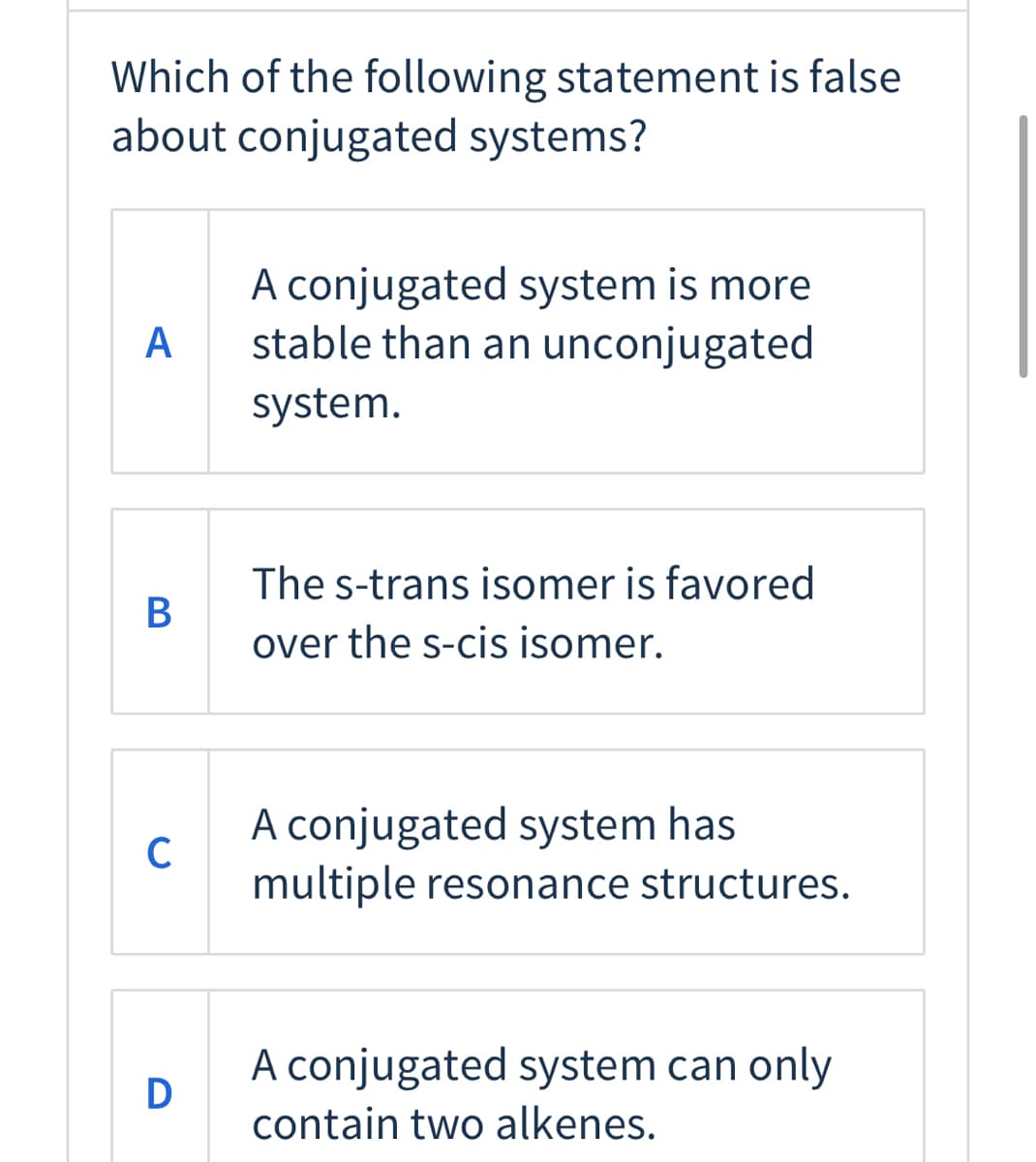 Which of the following statement is false
about conjugated systems?
A conjugated system is more
stable than an unconjugated
A
system.
The s-trans isomer is favored
over the s-cis isomer.
A conjugated system has
C
multiple resonance structures.
A conjugated system can only
D
contain two alkenes.
