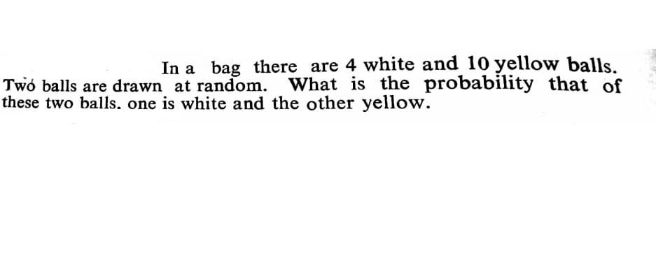 In a bag there are 4 white and 10 yellow balls.
Twó balls are drawn at random. What is the probability that of
these two balls, one is white and the other yellow.
