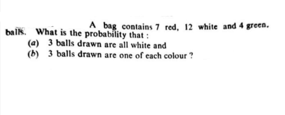 A bag contains 7 red, 12 white and 4 green.
balls. What is the probability that :
(a) 3 balls drawn are all white and
(b) 3 balls drawn are one of each colour ?
