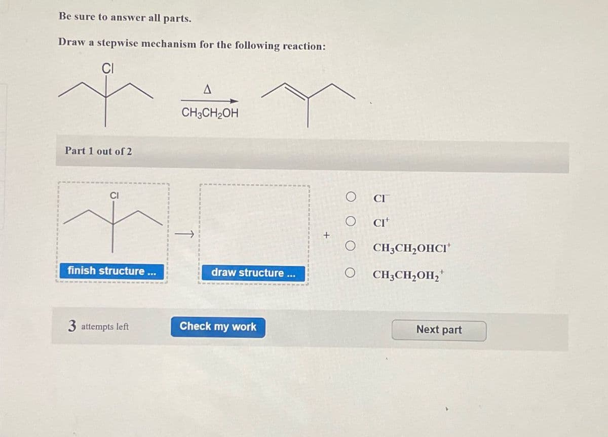 Be sure to answer all parts.
Draw a stepwise mechanism for the following reaction:
Part 1 out of 2
CI
A
CH3CH2OH
CI
CI+
CH3CH2OHCI
finish structure ...
draw structure ...
CH3CH2OH₂+
3 attempts left
Check my work
Next part