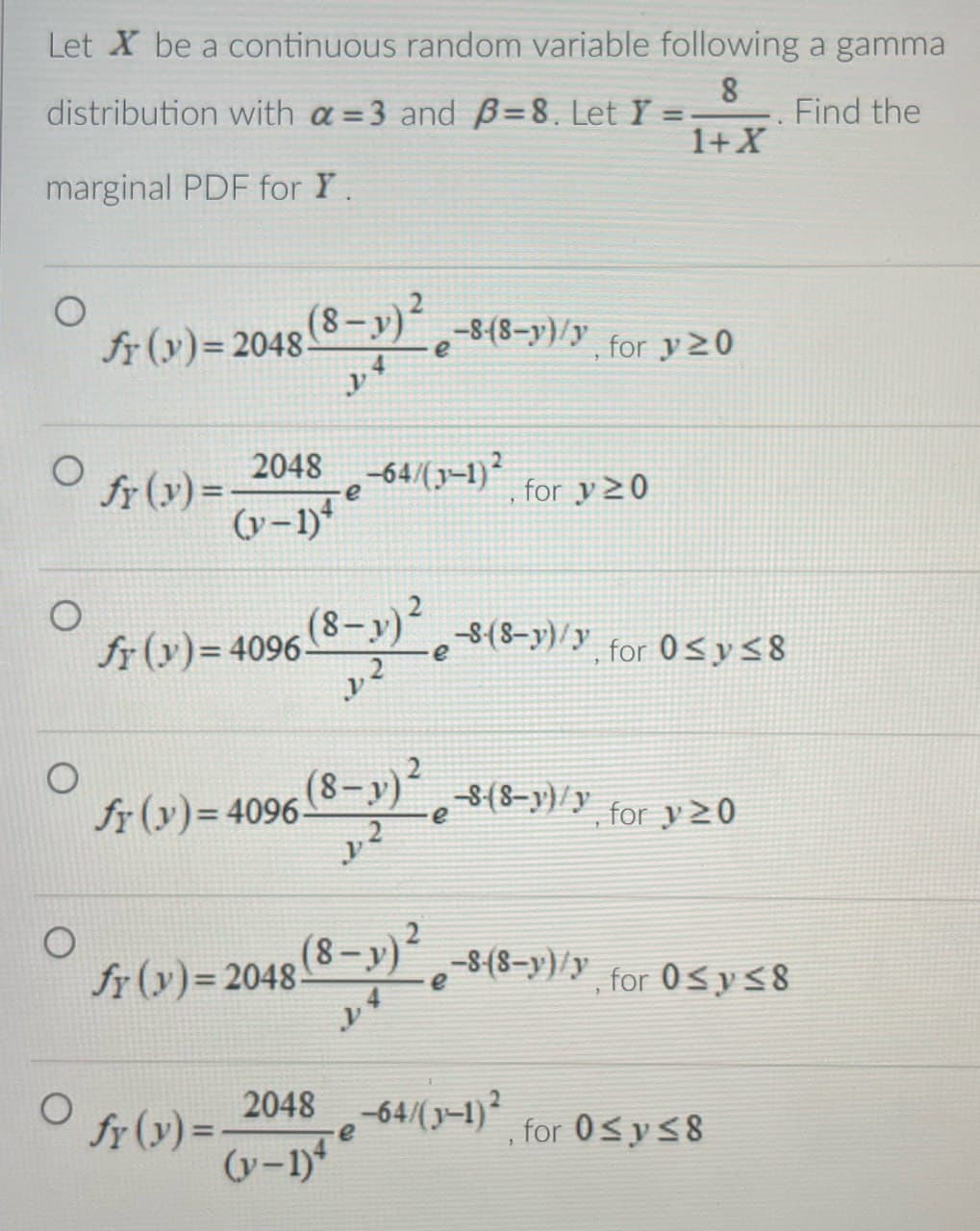 Let X be a continuous random variable following a gamma
distribution with a=3 and B=8. Let Y=
marginal PDF for Y.
=
8
1+X
Find the
O
fr (y) = 2048 (8-)² -8-(8-y)/y for y20
(y)=2048.
y4
e
fr (y)=4096-
о
fr (y)=
2048-64/(1-1)2
for y≥0
(y-1)
e
(8-1)² -8(8-1)/y, for 0≤ y ≤8
y2
O
fr (y) = 4096 (8-1)²
y2
e
(8-y)² -s-(8-y)/y for y≥0
O
fr (y)=2048.
(8-y)²
e
-8-(8-y)/y, for 0≤ y ≤8
y
fr (y)=.
2048-64/(3-1)2
e
, for 0≤y≤8
(y-1)