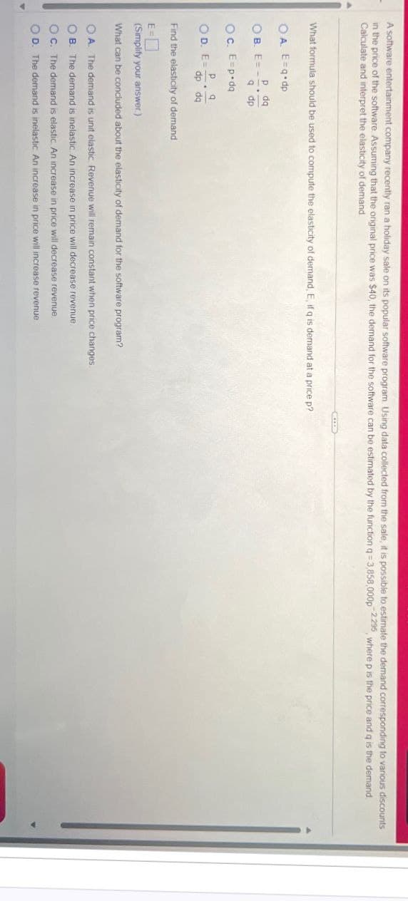 A software entertainment company recently ran a holiday sale on its popular software program. Using data collected from the sale, it is possible to estimate the demand corresponding to various discounts
in the price of the software. Assuming that the original price was $40, the demand for the software can be estimated by the function q=3,858,000p 2.295, where p is the price and q is the demand
Calculate and interpret the elasticity of demand
What formula should be used to compute the elasticity of demand, E, if q is demand at a price p?
OA. E=q dp
p dq
OB. E=-
9 dp
Oc. E=p da
p q
OD. E=-
dp dq
Find the elasticity of demand
E=
(Simplify your answer.)
What can be concluded about the elasticity of demand for the software program?
A. The demand is unit elastic. Revenue will remain constant when price changes
OB. The demand is inelastic. An increase in price will decrease revenue.
OC. The demand is elastic. An increase in price will decrease revenue.
OD. The demand is inelastic. An increase in price will increase revenue