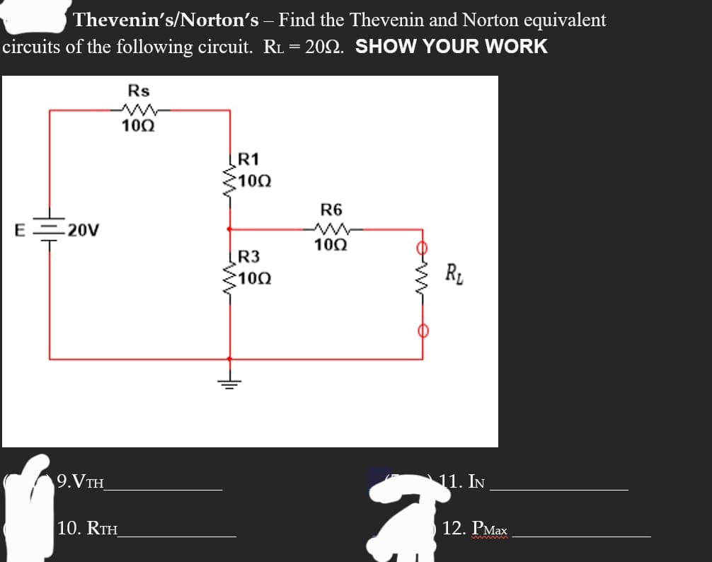 Thevenin's/Norton's
– Find the Thevenin and Norton equivalent
circuits of the following circuit. RL = 2002. SHOW YOUR WORK
E-20V
ń
9. VTH
10. RTH
Rs
100
R1
100
R3
100
R6
ww
10Q
R₁
11. IN
2
12. PMax