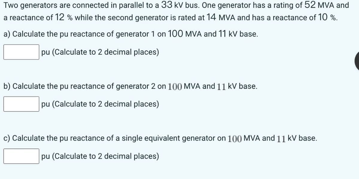 Two generators are connected in parallel to a 33 kV bus. One generator has a rating of 52 MVA and
a reactance of 12 % while the second generator is rated at 14 MVA and has a reactance of 10 %.
a) Calculate the pu reactance of generator 1 on 100 MVA and 11 kv base.
pu (Calculate to 2 decimal places)
b) Calculate the pu reactance of generator 2 on 100 MVA and 11 kV base.
pu (Calculate to 2 decimal places)
c) Calculate the pu reactance of a single equivalent generator on 100 MVA and 11 kV base.
pu (Calculate to 2 decimal places)