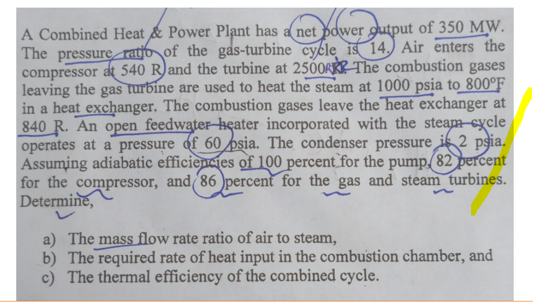 A Combined Heat & Power Plant has a net power gutput of 350 MW.
The pressure ratjo of the gas-turbine cycle is 14.) Air enters the
compressor at 540 R)and the turbine at 250ORRP The combustion gases
leaving the gas turbine are used to heat the steam at 1000 psia to 800°F
in a heat exchanger, The combustion gases leave the heat exchanger at
840 R. An open feedwater heater incorporated with the steam-cycle
operates at a pressure of 60 psia. The condenser pressure is 2 psia.
Assuming adiabatic efficiencies of 100 percent for the pump.(82 percent
for the compressor, and(86 )percent for the gas and steam turbines.
Determine,
a) The mass flow rate ratio of air to steam,
b) The required rate of heat input in the combustion chamber, and
c) The thermal efficiency of the combined cycle.
