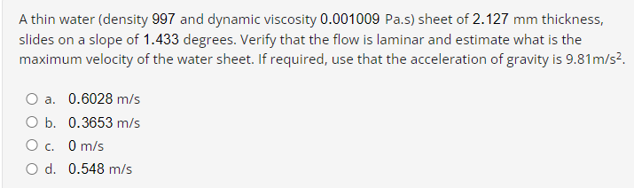 A thin water (density 997 and dynamic viscosity 0.001009 Pa.s) sheet of 2.127 mm thickness,
slides on a slope of 1.433 degrees. Verify that the flow is laminar and estimate what is the
maximum velocity of the water sheet. If required, use that the acceleration of gravity is 9.81m/s?.
O a. 0.6028 m/s
O b. 0.3653 m/s
O m/s
O d. 0.548 m/s
О с.
