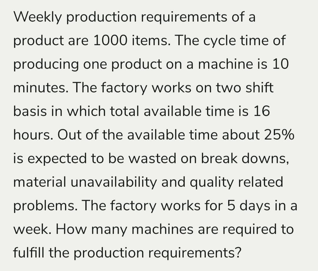 Weekly production requirements of a
product are 1000 items. The cycle time of
producing one product on a machine is 10
minutes. The factory works on two shift
basis in which total available time is 16
hours. Out of the available time about 25%
is expected to be wasted on break downs,
material unavailability and quality related
problems. The factory works for 5 days in a
week. How many machines are required to
fulfill the production requirements?
