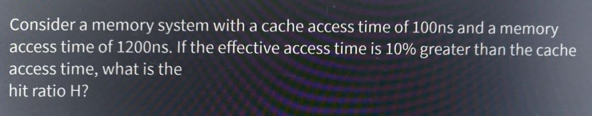 Consider a memory system with a cache access time of 100ns and a memory
access time of 1200ns. If the effective access time is 10% greater than the cache
access time, what is the
hit ratio H?