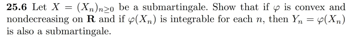 25.6 Let X = (Xn)nzo be a submartingale. Show that if is convex and
nondecreasing on R and if y(Xn) is integrable for each n, then Yn = 4(Xn)
is also a submartingale.