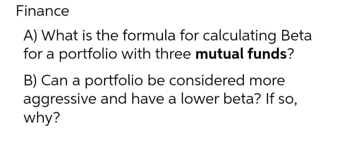 Finance
A) What is the formula for calculating Beta
for a portfolio with three mutual funds?
B) Can a portfolio be considered more
aggressive and have a lower beta? If so,
why?

