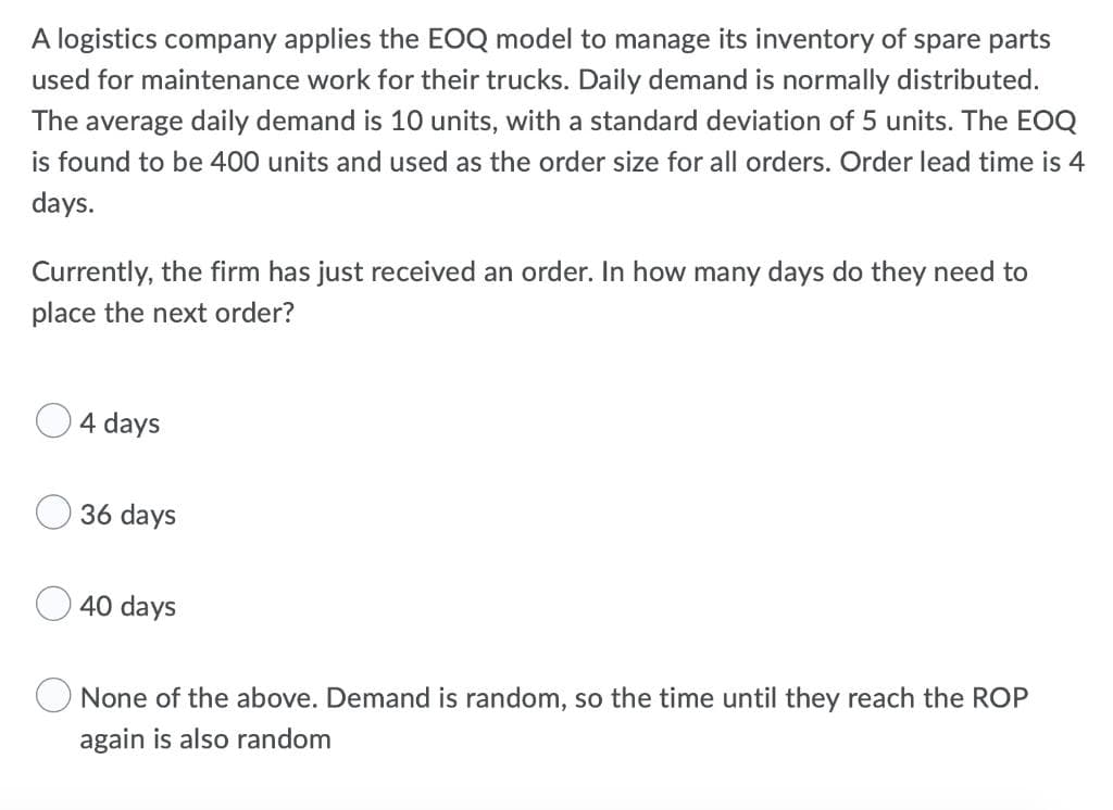 A logistics company applies the EOQ model to manage its inventory of spare parts
used for maintenance work for their trucks. Daily demand is normally distributed.
The average daily demand is 10 units, with a standard deviation of 5 units. The EOQ
is found to be 400 units and used as the order size for all orders. Order lead time is 4
days.
Currently, the firm has just received an order. In how many days do they need to
place the next order?
4 days
36 days
40 days
None of the above. Demand is random, so the time until they reach the ROP
again is also random