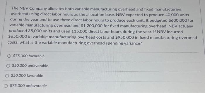 The NBV Company allocates both variable manufacturing overhead and fixed manufacturing
overhead using direct labor hours as the allocation base. NBV expected to produce 40,000 units
during the year and to use three direct labor hours to produce each unit. It budgeted $600,000 for
variable manufacturing overhead and $1,200,000 for fixed manufacturing overhead. NBV actually
produced 35,000 units and used 115,000 direct labor hours during the year. If NBV incurred
$650,000 in variable manufacturing overhead costs and $950,000 in fixed manufacturing overhead
costs, what is the variable manufacturing overhead spending variance?
$75,000 favorable
$50,000 unfavorable
$50,000 favorable
O $75,000 unfavorable