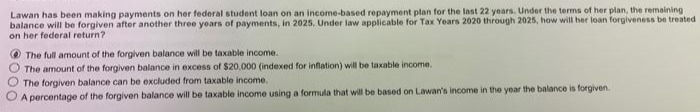 Lawan has been making payments on her federal student loan on an income-based repayment plan for the last 22 years. Under the terms of her plan, the remaining
balance will be forgiven after another three years of payments, in 2025, Under law applicable for Tax Years 2020 through 2025, how will her loan forgiveness be treated
on her federal return?
00
The full amount of the forgiven balance will be taxable income.
The amount of the forgiven balance in excess of $20.000 (indexed for inflation) will be taxable income.
The forgiven balance can be excluded from taxable income.
A percentage of the forgiven balance will be taxable income using a formula that will be based on Lawan's income in the year the balance is forgiven.