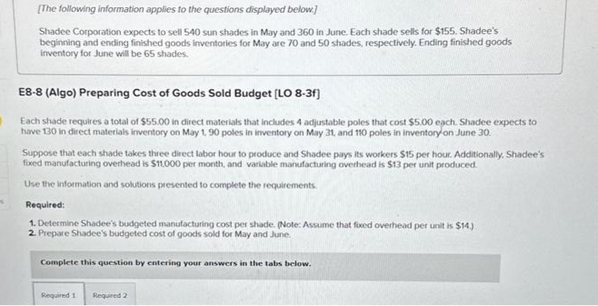 K
[The following information applies to the questions displayed below.]
Shadee Corporation expects to sell 540 sun shades in May and 360 in June. Each shade sells for $155. Shadee's
beginning and ending finished goods inventories for May are 70 and 50 shades, respectively. Ending finished goods
inventory for June will be 65 shades.
E8-8 (Algo) Preparing Cost of Goods Sold Budget [LO 8-3f]
Each shade requires a total of $55.00 in direct materials that includes 4 adjustable poles that cost $5.00 each. Shadee expects to
have 130 in direct materials inventory on May 1, 90 poles in inventory on May 31, and 110 poles in inventory on June 30.
Suppose that each shade takes three direct labor hour to produce and Shadee pays its workers $15 per hour. Additionally, Shadee's
fixed manufacturing overhead is $11,000 per month, and variable manufacturing overhead is $13 per unit produced.
Use the information and solutions presented to complete the requirements.
Required:
1. Determine Shadee's budgeted manufacturing cost per shade. (Note: Assume that fixed overhead per unit is $14.)
2. Prepare Shadee's budgeted cost of goods sold for May and June.
Complete this question by entering your answers in the tabs below.
Required 1
Required 2