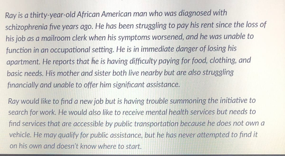 Ray is a thirty-year-old African American man who was diagnosed with
schizophrenia five years ago. He has been struggling to pay his rent since the loss of
his job as a mailroom clerk when his symptoms worsened, and he was unable to
function in an occupational setting. He is in immediate danger of losing his
apartment. He reports that he is having difficulty paying for food, clothing, and
basic needs. His mother and sister both live nearby but are also struggling
financially and unable to offer him significant assistance.
Ray would like to find a new job but is having trouble summoning the initiative to
search for work. He would also like to receive mental health services but needs to
find services that are accessible by public transportation because he does not own a
vehicle. He may qualify for public assistance, but he has never attempted to find it
on his own and doesn't know where to start.