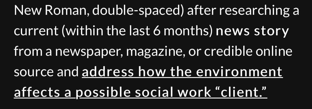 New Roman, double-spaced) after researching a
current (within the last 6 months) news story
from a newspaper, magazine, or credible online
source and address how the environment
affects a possible social work "client."
