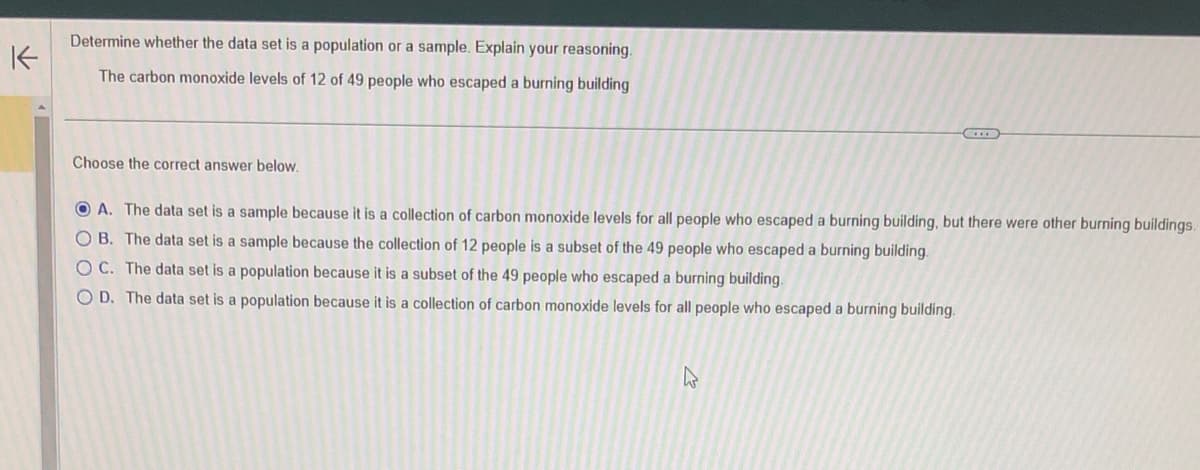 ↑
Determine whether the data set is a population or a sample. Explain your reasoning.
The carbon monoxide levels of 12 of 49 people who escaped a burning building
Choose the correct answer below.
A. The data set is a sample because it is a collection of carbon monoxide levels for all people who escaped a burning building, but there were other burning buildings.
OB. The data set is a sample because the collection of 12 people is a subset of the 49 people who escaped a burning building.
OC. The data set is a population because it is a subset of the 49 people who escaped a burning building.
OD. The data set is a population because it is a collection of carbon monoxide levels for all people who escaped a burning building.