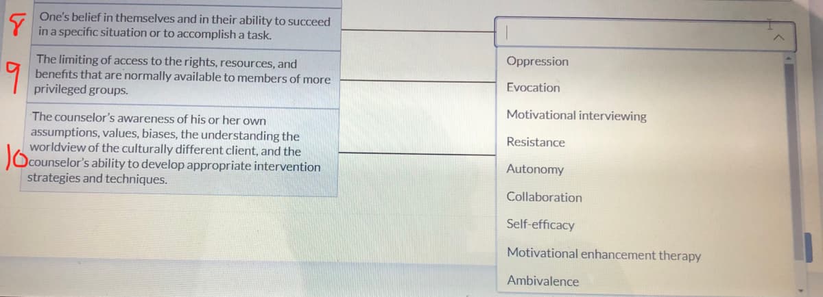 8
One's belief in themselves and in their ability to succeed
in a specific situation or to accomplish a task.
The limiting of access to the rights, resources, and
benefits that are normally available to members of more
privileged groups.
The counselor's awareness of his or her own
1000
assumptions, values, biases, the understanding the
worldview of the culturally different client, and the
counselor's ability to develop appropriate intervention
strategies and techniques.
Oppression
Evocation
Motivational interviewing
Resistance
Autonomy
Collaboration
Self-efficacy
Motivational enhancement therapy
Ambivalence