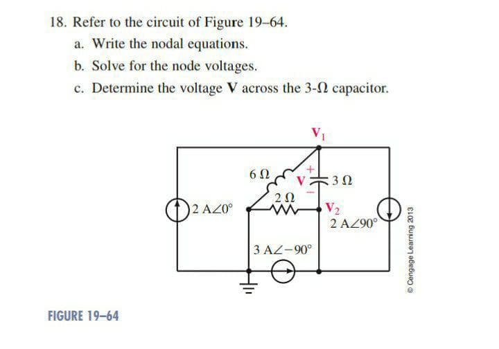 18. Refer to the circuit of Figure 19-64.
a. Write the nodal equations.
b. Solve for the node voltages.
c. Determine the voltage V across the 3-2 capacitor.
6Ω
V 302
2 AZ0°
V₂
FIGURE 19-64
202
ww
3 AZ-90°
2 AZ90°
Ⓒ Cengage Learning 2013