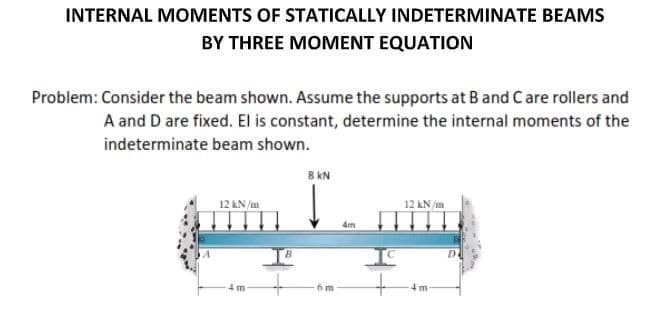 INTERNAL MOMENTS OF STATICALLY INDETERMINATE BEAMS
BY THREE MOMENT EQUATION
Problem: Consider the beam shown. Assume the supports at B and C are rollers and
A and D are fixed. El is constant, determine the internal moments of the
indeterminate beam shown.
8 kN
12 kN/m
12 kN/m
4 m
4 m
m
4m
D