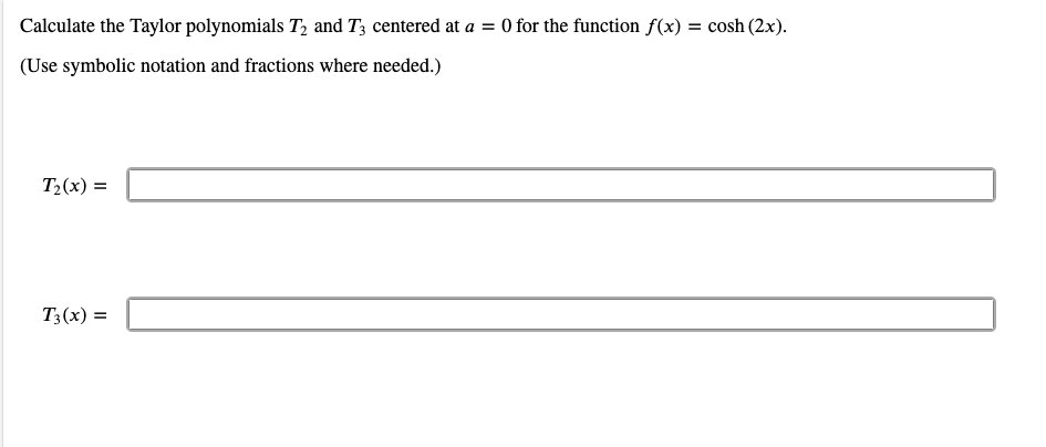 Calculate the Taylor polynomials T, and T3 centered at a = 0 for the function f(x) = cosh (2x).
(Use symbolic notation and fractions where needed.)
T2(x) =
T3(x) =
