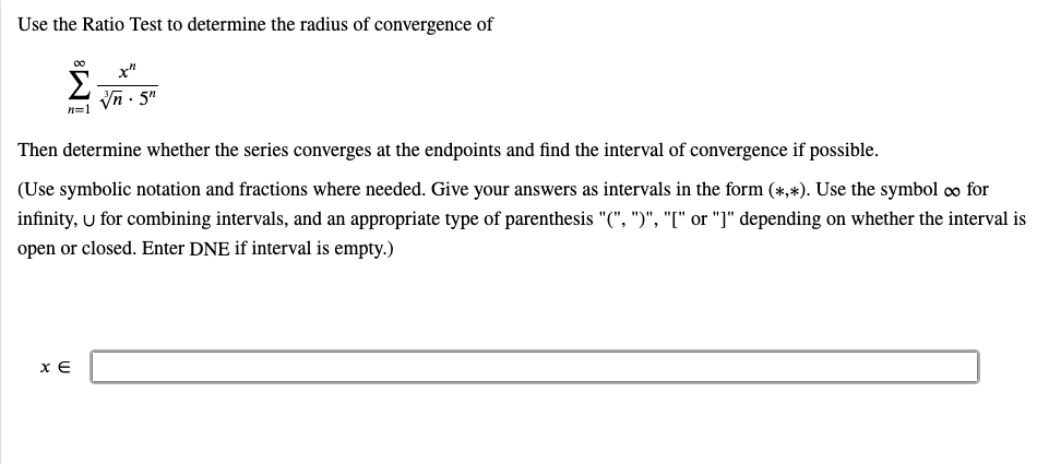 Use the Ratio Test to determine the radius of convergence of
Σ
x"
Vn - 5"
Then determine whether the series converges at the endpoints and find the interval of convergence if possible.
(Use symbolic notation and fractions where needed. Give your answers as intervals in the form (*,*). Use the symbol o for
infinity, U for combining intervals, and an appropriate type of parenthesis "(", ")", "[" or "]" depending on whether the interval is
open or closed. Enter DNE if interval is empty.)
x €
