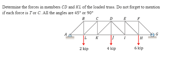 Determine the forces in members CD and KL of the loaded truss. Do not forget to mention
if each force is T or C. All the angles are 45° or 90°
в с
D
E
F
G
LK
H
2 kip
4 kip
6 kip
