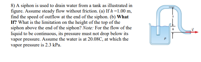 8) A siphon is used to drain water from a tank as illustrated in
figure. Assume steady flow without friction. (a) If h =1.00 m,
find the speed of outflow at the end of the siphon. (b) What
If? What is the limitation on the height of the top of the
siphon above the end of the siphon? Note: For the flow of the
liquid to be continuous, its pressure must not drop below its
vapor pressure. Assume the water is at 20.08C, at which the
vapor pressure is 2.3 kPa.
