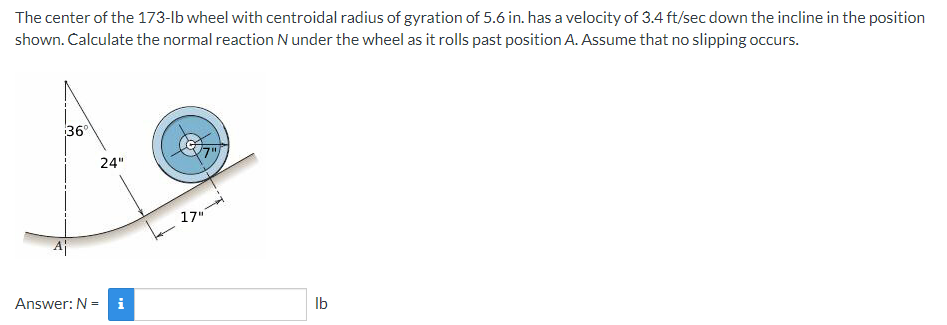 The center of the 173-lb wheel with centroidal radius of gyration of 5.6 in. has a velocity of 3.4 ft/sec down the incline in the position
shown. Calculate the normal reaction N under the wheel as it rolls past position A. Assume that no slipping occurs.
36°
24"
17"
Aj
Answer: N =
i
Ib
