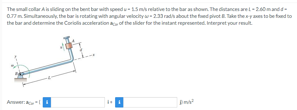 The small collar A is sliding on the bent bar with speed u = 1.5 m/s relative to the bar as shown. The distances are L= 2.60 m and d =
0.77 m. Simultaneously, the bar is rotating with angular velocity w = 2.33 rad/s about the fixed pivot B. Take the x-y axes to be fixed to
the bar and determine the Coriolis acceleration acor of the slider for the instant represented. Interpret your result.
В
Answer: acor = ( i
i+ i
j) m/s?
B.
