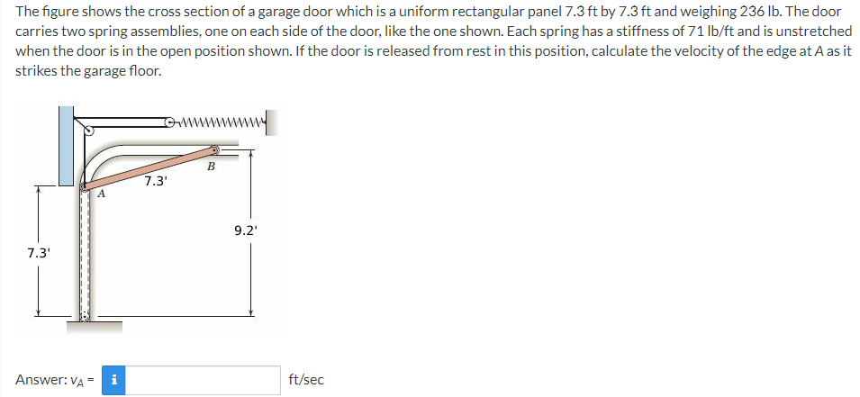 The figure shows the cross section of a garage door which is a uniform rectangular panel 7.3 ft by 7.3 ft and weighing 236 lb. The door
carries two spring assemblies, one on each side of the door, like the one shown. Each spring has a stiffness of 71 lb/ft and is unstretched
when the door is in the open position shown. If the door is released from rest in this position, calculate the velocity of the edge at A as it
strikes the garage floor.
omwmwwww
B
7.3'
9.2'
7.3'
Answer: VA = i
ft/sec
