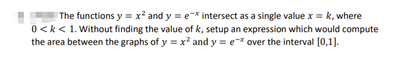 The functions y = x² and y = e-* intersect as a single value x = k, where
0 < k < 1. Without finding the value of k, setup an expression which would compute
the area between the graphs of y = x² and y = e¯* over the interval [0,1].
