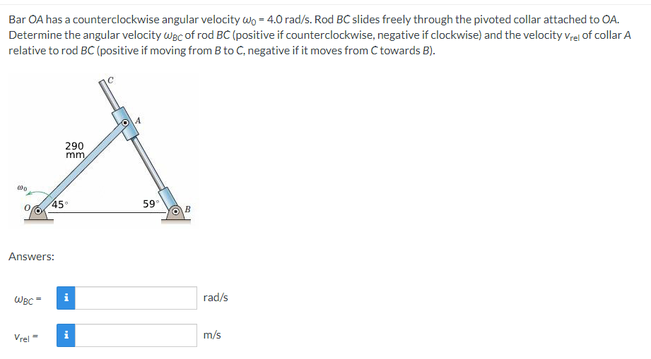 Bar OA has a counterclockwise angular velocity wo = 4.0 rad/s. Rod BC slides freely through the pivoted collar attached to OA.
Determine the angular velocity Wac of rod BC (positive if counterclockwise, negative if clockwise) and the velocity vrel of collar A
relative to rod BC (positive if moving from B to C, negative if it moves from C towards B).
290
mm,
45°
59°
B
Answers:
WBC=
i
rad/s
Vrel =
i
m/s
