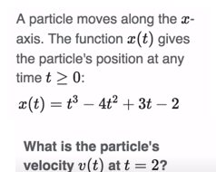 A particle moves along the x-
axis. The function (t) gives
the particle's position at any
time t > 0:
x(t) = t³ - 4t² + 3t - 2
What is the particle's
velocity v(t) at t = 2?