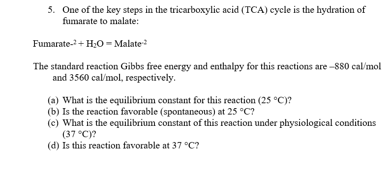 5. One of the key steps in the tricarboxylic acid (TCA) cycle is the hydration of
fumarate to malate:
Fumarate-² + H₂O = Malate-2
The standard reaction Gibbs free energy and enthalpy for this reactions are -880 cal/mol
and 3560 cal/mol, respectively.
(a) What is the equilibrium constant for this reaction (25 °C)?
(b) Is the reaction favorable (spontaneous) at 25 °C?
(c) What is the equilibrium constant of this reaction under physiological conditions
(37 °C)?
(d) Is this reaction favorable at 37 °C?