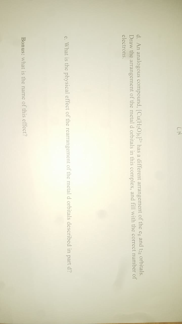 LN
d. An analogous compound, [Cu(H₂O)6]2+ has a different arrangement of the eg and t2g orbitals.
Draw the arrangement of the metal d orbitals in this complex, and fill with the correct number of
electrons.
e. What is the physical effect of the rearrangement of the metal d orbitals described in part d?
Bonus: what is the name of this effect?