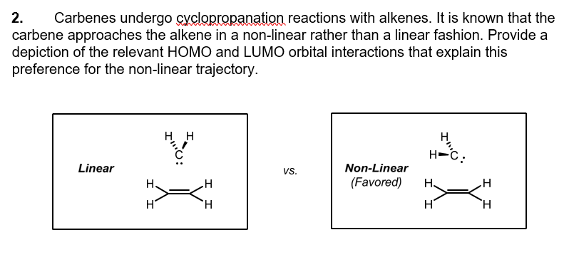 2.
Carbenes undergo cyclopropanation reactions with alkenes. It is known that the
carbene approaches the alkene in a non-linear rather than a linear fashion. Provide a
depiction of the relevant HOMO and LUMO orbital interactions that explain this
preference for the non-linear trajectory.
Linear
H
H H
H
VS.
H-C.
Non-Linear
(Favored) H₂
H
H
H