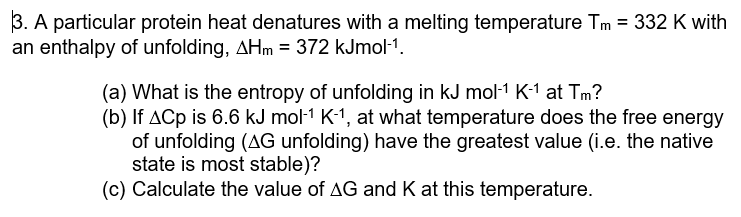 3. A particular protein heat denatures with a melting temperature Tm = 332 K with
an enthalpy of unfolding, AHm = 372 kJmol-¹.
(a) What is the entropy of unfolding in kJ mol-1 K-1 at Tm?
(b) If ACp is 6.6 kJ mol-1 K-1, at what temperature does the free energy
of unfolding (AG unfolding) have the greatest value (i.e. the native
state is most stable)?
(c) Calculate the value of AG and K at this temperature.
