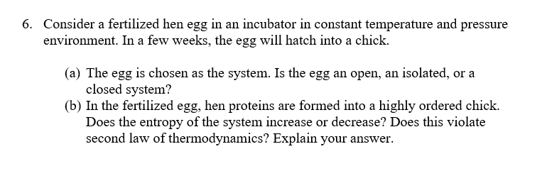 6. Consider a fertilized hen egg in an incubator in constant temperature and pressure
environment. In a few weeks, the egg will hatch into a chick.
(a) The egg is chosen as the system. Is the egg an open, an isolated, or a
closed system?
(b) In the fertilized egg, hen proteins are formed into a highly ordered chick.
Does the entropy of the system increase or decrease? Does this violate
second law of thermodynamics? Explain your answer.