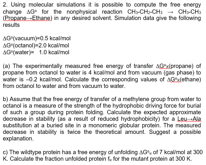 2. Using molecular simulations it is possible to compute the free energy
change AG for the nonphysical reaction CH3-CH2-CH3 CH3-CH3
(Propane Ethane) in any desired solvent. Simulation data give the following
results
AG°(vacuum)=0.5 kcal/mol
AG (octanol)=2.0 kcal/mol
AG (water) 1.0 kcal/mol
(a) The experimentally measured free energy of transfer AGx(propane) of
propane from octanol to water is 4 kcal/mol and from vacuum (gas phase) to
water is -0.2 kcal/mol. Calculate the corresponding values of AGOx(ethane)
from octanol to water and from vacuum to water.
b) Assume that the free energy of transfer of a methylene group from water to
octanol is a measure of the strength of the hydrophobic driving force for burial
of such a group during protein folding. Calculate the expected approximate
decrease in stability (as a result of reduced hydrophobicity) for a Leu Ala
substitution at a buried site in a monomeric globular protein. The measured
decrease in stability is twice the theoretical amount. Suggest possible
explanation.
c) The wildtype protein has a free energy of unfolding AG of 7 kcal/mol at 300
K. Calculate the fraction unfolded protein fu for the mutant protein at 300 K.
