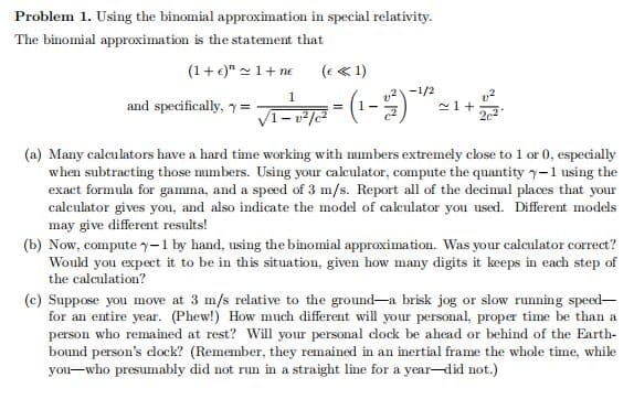 Problem 1. Using the binomial approximation in special relativity.
The binomial approximation is the statement that
(1+e)" -1+ ne
(e « 1)
v2-1/2
and specifically, y=
-1) =
(a) Many calculators have a hard time working with mumbers extremely close to 1 or 0, especially
when subtracting those mmbers. Using your calculator, compute the quantity -1 using the
exact formula for gamma, and a speed of 3 m/s. Report all of the decimal places that your
calculator gives you, and also indicate the model of calculator you used. Different models
may give different results!
(b) Now, compute y-1 by hand, using the binomial approximation. Was your calculator correct?
Would you expect it to be in this situation, given how many digits it keeps in each step of
the calculation?
(c) Suppose you move at 3 m/s relative to the ground-a brisk jog or slow running speed-
for an entire year. (Phew!) How much different will your personal, proper time be than a
person who remained at rest? Will your personal dock be ahead or behind of the Earth-
bound person's clock? (Remember, they remained in an inertial frame the whole time, while
you-who presumably did not run in a straight line for a year-did not.)

