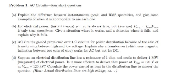 Problem 1. AC Circuits four short questions.
(a) Explain the difference between instantaneous, peak, and RMS quantities, and give some
examples of when it is appropriate to use each one.
(b) For electrical power, (instantaneous) p = iv is always true, but (average) Pavg = Ims Vrms
is only true sometimes. Give a situation where it works, and a situation where it fails, and
explain why it fails.
(c) AC circuits gained prevalence over DC circuits for power distribution because of the ease of
transforming between high and low voltage. Explain why a transformer (which uses magnetic
induction between two coils of wire) works for AC but not for DC.
(d) Suppose an electrical distribution line has a resistance of 1 ohm and needs to deliver 1 MW
(megawatt) of electrical power. Is it more efficient to deliver that power at Vms = 120 V or
at Vrms = 120 kV? Calculate the power wasted as heat in the distribution line to answer the
question. (Hint: Actual distribution lines are high-voltage, so...)
