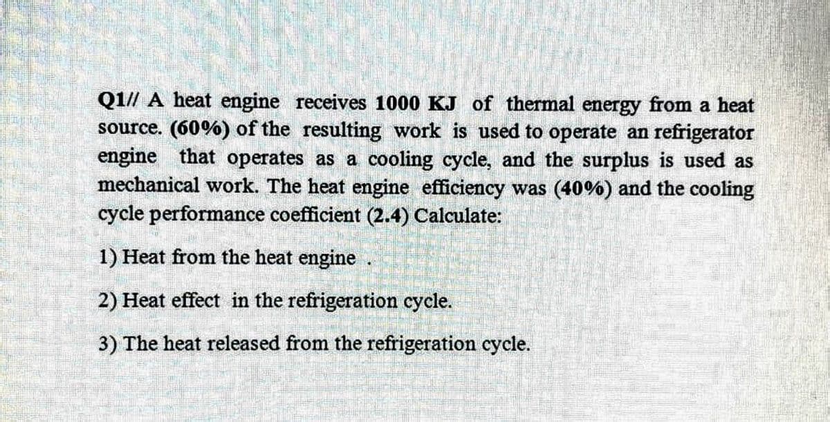 Q1// A heat engine receives 1000 KJ of thermal energy from a heat
source. (60%) of the resulting work is used to operate an refrigerator
engine that operates as a cooling cycle, and the surplus is used as
mechanical work. The heat engine efficiency was (40%) and the cooling
cycle performance coefficient (2.4) Calculate:
1) Heat from the heat engine
2) Heat effect in the refrigeration cycle.
3) The heat released from the refrigeration cycle.
