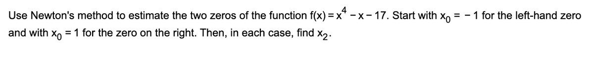 4
Use Newton's method to estimate the two zeros of the function f(x)=x²-x-17. Start with xo = -1 for the left-hand zero
and with x = 1 for the zero on the right. Then, in each case, find x₂.